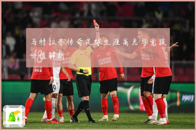 马特拉齐传奇足球生涯高光与竞技价值解析