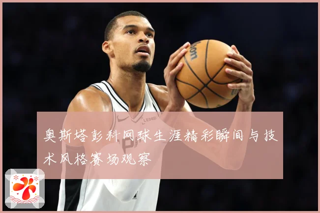 奥斯塔彭科网球生涯精彩瞬间与技术风格赛场观察