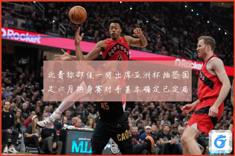 北青称邵佳一将出席亚洲杯抽签国足六月热身赛对手基本确定已定局战术观察