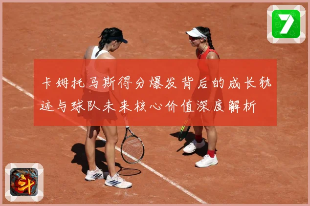 卡姆托马斯得分爆发背后的成长轨迹与球队未来核心价值深度解析