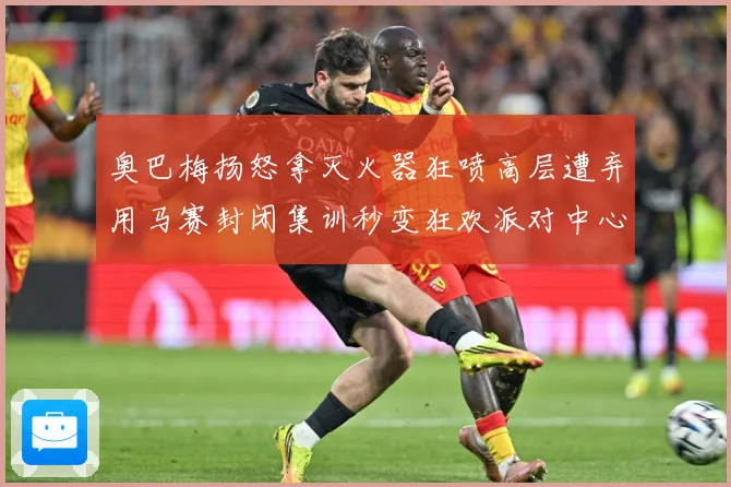 奥巴梅扬怒拿灭火器狂喷高层遭弃用马赛封闭集训秒变狂欢派对中心赛事前瞻