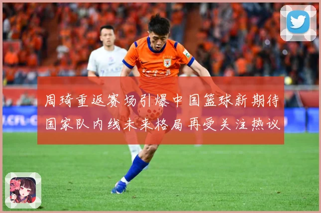 周琦重返赛场引爆中国篮球新期待国家队内线未来格局再受关注热议解析