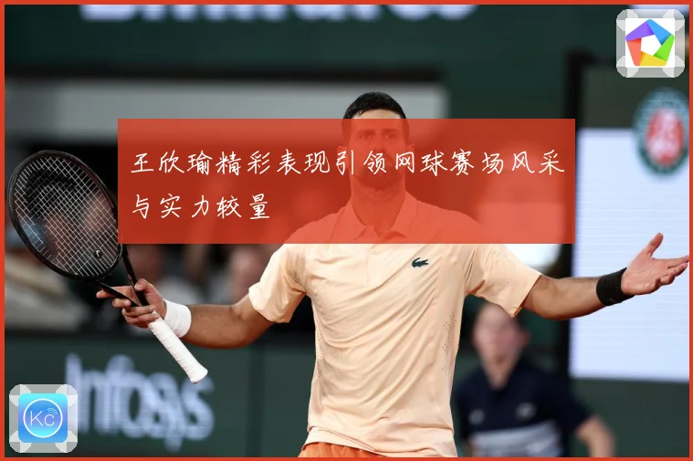 王欣瑜精彩表现引领网球赛场风采与实力较量